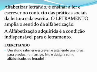 Alfabetizar letrando, é ensinar a ler e 
escrever no contexto das práticas sociais 
da leitura e da escrita. O LETRAMENTO 
amplia o sentido da alfabetização. 
A Alfabetização adquirida é a condição 
indispensável para o letramento. 
EXERCITANDO 
• Um aluno sabe ler e escrever, e está lendo um jornal 
para produzir um artigo. Isto o designa como 
alfabetizado, ou letrado? 
 