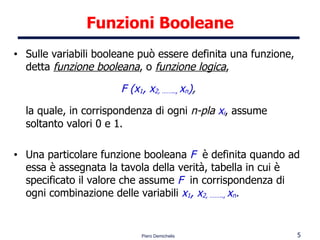 Funzioni Booleane Sulle variabili booleane può essere definita una funzione, detta  funzione booleana , o  funzione logica ,  F (x 1 , x 2, ……..,  x n ) ,   la quale, in corrispondenza di ogni  n-pla   x i , assume soltanto valori 0 e 1. Una particolare funzione booleana  F  è definita quando ad essa è assegnata la tavola della verità, tabella in cui è specificato il valore che assume  F   in corrispondenza di ogni combinazione delle variabili  x 1 , x 2, ……..,  x n . 