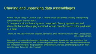 Charting and unpacking data assemblages
Kitchin, Rob, et Tracey P. Lauriault. 2014. « Towards critical data studies: Charting and unpacking
data assemblages and their work ».
“a complex socio-technical system, composed of many apparatuses and
elements that are thoroughly entwined, whose central concern is the production
of a data”
Kitchin, R. The Data Revolution: Big Data, Open Data, Data Infrastructures and Their Consequences.
2014. Sage, London.
Dispositif : « un ensemble résolument hétérogène comportant des discours, des institutions, des
aménagements architecturaux, des décisions réglementaires, des lois, des mesures administratives,
des énoncés scientifiques, des propositions philosophiques, morales, philanthropiques ; bref, du dit
aussi bien que du non-dit » (M. Foucault)
 