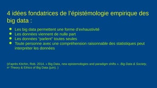 4 idées fondatrices de l’épistémologie empirique des
big data :
● Les big data permettent une forme d’exhaustivité
● Les données viennent de nulle part
● Les données “parlent” toutes seules
● Toute personne avec une compréhension raisonnable des statistiques peut
interpréter les données
(d’après Kitchin, Rob. 2014. « Big Data, new epistemologies and paradigm shifts ». Big Data & Society,
no
Theory & Ethics of Big Data (juin). )
 