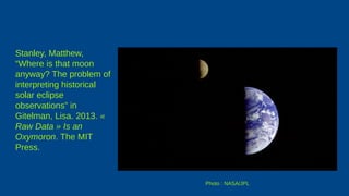 Stanley, Matthew,
“Where is that moon
anyway? The problem of
interpreting historical
solar eclipse
observations” in
Gitelman, Lisa. 2013. «
Raw Data » Is an
Oxymoron. The MIT
Press.
Photo : NASA/JPL
 