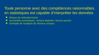 Toute personne avec des compétences raisonnables
en statistiques est capable d’interpréter les données
● Risque de réductionnisme
● Humanités numériques : lecture distante / lecture proche
● Exemple de l’analyse de réseaux sociaux
 