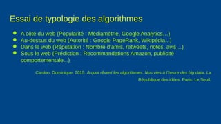 Essai de typologie des algorithmes
● A côté du web (Popularité : Médiamétrie, Google Analytics…)
● Au-dessus du web (Autorité : Google PageRank, Wikipédia...)
● Dans le web (Réputation : Nombre d’amis, retweets, notes, avis…)
● Sous le web (Prédiction : Recommandations Amazon, publicité
comportementale...)
Cardon, Dominique. 2015. A quoi rêvent les algorithmes. Nos vies à l’heure des big data. La
République des idées. Paris: Le Seuil.
 