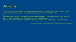 Anonymat
“Nous ne savons pas qui vous êtes. Nous ne connaissons pas votre adresse, ni votre lieu de travail,
votre date de naissance, votre adresse électronique, votre numéro de téléphone.
[...]
Nous ne traitons aucune information qui pourrait être utilisée par Criteo indirectement avec l’aide d’un
tiers ou autre, pour déterminer l'identité personnelle des utilisateurs.
Nous collectons ces informations afin d'améliorer la pertinence des publicités qui sont affichées.”
Charte de la vie privée - Services Critéo : http://www.criteo.com/fr/privacy/
 
