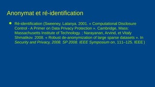 Anonymat et ré-identification
● Ré-identification (Sweeney, Latanya. 2001. « Computational Disclosure
Control - A Primer on Data Privacy Protection ». Cambridge, Mass:
Massachusetts Institute of Technology. ; Narayanan, Arvind, et Vitaly
Shmatikov. 2008. « Robust de-anonymization of large sparse datasets ». In
Security and Privacy, 2008. SP 2008. IEEE Symposium on, 111–125. IEEE.)
 