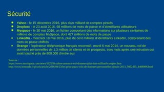 Sécurité
● Yahoo - le 15 décembre 2016, plus d’un milliard de comptes piratés
● Dropbox - le 23 août 2016, 68 millions de mots de passe et d’identifiants utilisateurs
● Myspace - le 30 mai 2016, un fichier comportant des informations sur plusieurs centaines de
millions de comptes MySpace, dont 427 millions de mots de passe
● LinkedIn - mercredi 18 mai 2016, plus de cent millions d’identifiants LinkedIn, comprenant des
mots de passe chiffrés
● Orange - l’opérateur téléphonique français reconnaît, mardi 6 mai 2014, un nouveau vol de
données personnelles de 1,3 million de clients et de prospects, trois mois après une intrusion qui
avait touché près de 800 000 d’entre eux
Sources :
https://www.nextinpact.com/news/102530-yahoo-annonce-vol-donnees-plus-dun-milliard-comptes.htm
http://www.lemonde.fr/pixels/article/2016/09/23/les-principaux-vols-de-donnees-personnelles-depuis-2013_5002435_4408996.html
 