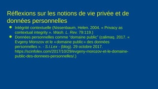 Réflexions sur les notions de vie privée et de
données personnelles
● Intégrité contextuelle (Nissenbaum, Helen. 2004. « Privacy as
contextual integrity ». Wash. L. Rev. 79:119.)
● Données personnelles comme “domaine public” (calimaq. 2017. «
Evgeny Morozov et le «domaine public» des données
personnelles ». - S.I.Lex - (blog). 29 octobre 2017.
https://scinfolex.com/2017/10/29/evgeny-morozov-et-le-domaine-
public-des-donnees-personnelles/.)
 