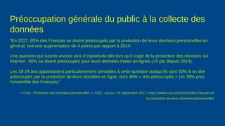 Préoccupation générale du public à la collecte des
données
“En 2017, 85% des Français se disent préoccupés par la protection de leurs données personnelles en
général, soit une augmentation de 4 points par rapport à 2014.
Une question qui suscite encore plus d’inquiétude dès lors qu’il s’agit de la protection des données sur
Internet : 90% se disent préoccupés pour leurs données mises en lignes (+5 pts depuis 2014).
Les 18-24 ans apparaissent particulièrement sensibles à cette question puisqu’ils sont 93% à se dire
préoccupés par la protection de leurs données en ligne, dont 48% « très préoccupés » (vs 39% pour
l’ensemble des Français).”
« CSA - Protection des données personnelles ». 2017. csa.eu. 19 septembre 2017. https://www.csa.eu/fr/survey/les-français-et-
la-protection-de-leurs-donnees-personnelles.
 