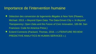 Importance de l’intervention humaine
● Détection des conversion de logements illégales à New York (Flowers,
Michael. 2013. « Beyond Open Data: The Data-Driven City ». In Beyond
Transparency: Open Data and the Future of Civic Innovation, 185‑98. San
Francisco: Code for America Press.)
● Eckerd Connects (Packard, Thomas. 2016. « LITERATURE REVIEW:
PREDICTIVE ANALYTICS IN HUMAN SERVICES ».)
 