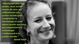 “Maintenant plus que
jamais, nous avons
besoin de ceux qui
réfléchissent à la
justice sociale pour
comprendre la
technologie et nous
avons besoin que ceux
qui comprennent la
technologie
s’intéressent à la
justice sociale.”
danah boyd
 