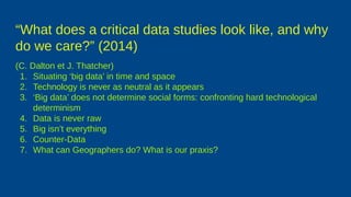 “What does a critical data studies look like, and why
do we care?” (2014)
(C. Dalton et J. Thatcher)
1. Situating ‘big data’ in time and space
2. Technology is never as neutral as it appears
3. ‘Big data’ does not determine social forms: confronting hard technological
determinism
4. Data is never raw
5. Big isn’t everything
6. Counter-Data
7. What can Geographers do? What is our praxis?
 