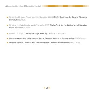 Alimentación Nivel Educación Inicial




    Ministerio del Poder Popular para la Educación. (2007) Diseño Curricular del Sistema Educativo
    Bolivariano. Caracas.

    Ministerio del Poder Popular para la Educación. (2007) Diseño Curricular del Subsistema de Educación
    Inicial Bolivariano. Caracas.


    Picariello, A (2003) El menú de mi hijo. Menú light III. Caracas, Venezuela.

    Propuesta para el Diseño Curricular del Sistema Educativo Bolivariano. Documento Base (2007) Caracas.

    Propuesta para el Diseño Curricular del Subsistema de Educación Primaria (2007) Caracas.




                                                    90
 