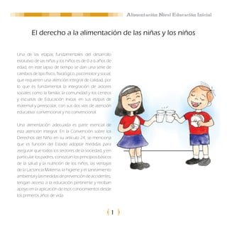 Alimentación Nivel Educación Inicial


        El derecho a la alimentación de las niñas y los niños

Una de las etapas fundamentales del desarrollo
evolutivo de las niñas y los niños es de 0 a 6 años de
edad, en este lapso de tiempo se dan una serie de
cambios de tipo físico, fisiológico, psicomotor y social,
que requieren una atención integral de calidad, por
lo que es fundamental la integración de actores
sociales como la familia, la comunidad y los centros
y escuelas de Educación Inicial, en sus etapas de
maternal y preescolar, con sus dos vías de atención
educativa: convencional y no convencional.

Una alimentación adecuada es parte esencial de
esta atención integral. En la Convención sobre los
Derechos del Niño en su artículo 24, se menciona
que es función del Estado adoptar medidas para
asegurar que todos los sectores de la sociedad, y en
particular los padres, conozcan los principios básicos
de la salud y la nutrición de los niños, las ventajas
de la Lactancia Materna, la higiene y el saneamiento
ambiental y las medidas de prevención de accidentes,
tengan acceso a la educación pertinente y reciban
apoyo en la aplicación de esos conocimientos desde
los primeros años de vida.



                                                        1
 