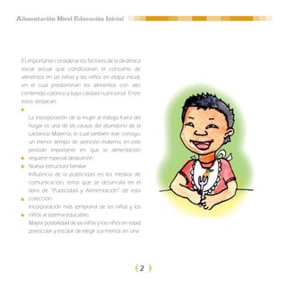 Alimentación Nivel Educación Inicial




 Es importante considerar los factores de la dinámica
 social actual que condicionan el consumo de
 alimentos en las niñas y los niños en etapa inicial,
 en el cual predominan los alimentos con alto
 contenido calórico y baja calidad nutricional. Entre
 estos destacan:

    La incorporación de la mujer al trabajo fuera del
    hogar es una de las causas del abandono de la
    Lactancia Materna, lo cual también trae consigo,
    un menor tiempo de atención materna, en este
    periodo importante en que la alimentación
    requiere especial dedicación.
    Nueva estructura familiar.
    Influencia de la publicidad en los medios de
    comunicación, tema que se desarrolla en el
    libro de “Publicidad y Alimentación” de esta
    colección.
    Incorporación más temprana de las niñas y los
    niños al sistema educativo.
    Mayor posibilidad de las niñas y los niños en edad
    preescolar y escolar de elegir sus menús sin una




                                                     2
 