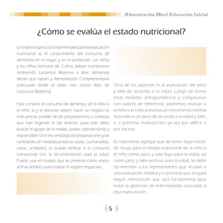 Alimentación Nivel Educación Inicial


            ¿Cómo se evalúa el estado nutricional?
Uno de los aspectos fundamentales para la evaluación
nutricional es el conocimiento del consumo de
alimentos en el hogar y en el preescolar: Las niñas
y los niños menores de 2 años deben mantenerse
recibiendo Lactancia Materna a libre demanda
desde que nacen y Alimentación Complementaria
adecuada desde el sexto mes (véase libro de                Otro de los aspectos es la evaluación del peso
Lactancia Materna).                                        y talla de acuerdo a su edad. Luego de tomar
                                                           estas medidas antropométricas y compararlas
Para conocer el consumo de alimentos de la niña o          con valores de referencia, podremos evaluar si
el niño, la y el docente deben hacer un registro lo        la niña o el niño presenta un crecimiento normal
más preciso posible de las preparaciones o comidas         asociado a un peso de acuerdo a la edad y talla,
que han ingerido el día anterior, para esto debe           o si presenta malnutrición ya sea por déficit o
buscar el apoyo de la madre, padre, representante y        por exceso.
responsable. Una vez anotadas las preparaciones y las
cantidades en medidas prácticas (tazas, cucharaditas,      Es importante agregar que de existir algún factor
vasos, unidades) se puede verificar si el consumo          de riesgo para el estado nutricional de la niña o
correponde con la recomendación para la edad.              el niño como peso y talla bajo para la edad, así
Puede usar el modelo que se presenta como anexo            como peso y talla excesivo para la edad. Se debe
al final del libro para realizar el registro respectivo.   recomendar a los representantes que acudan a
                                                           una evaluación médica y nutricional que arrojará
                                                           mayor información que será fundamental para
                                                           evitar la aparición de enfermedades asociadas a
                                                           esta malnutrición.



                                                       5
 