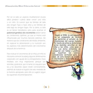 Alimentación Nivel Educación Inicial




 Por ser la talla un aspecto multifactorial resulta
 difícil predecir cuánto debe crecer una niña
 o un niño. Es común que las familias de talla
 alta tengan hijas o hijos altos y las familias de
 talla baja los tengan bajos. Por lo tanto, la talla
 es un factor hereditario, pero para alcanzar el
 potencial genético de crecimiento deben darse
 las condiciones óptimas, ya que el mismo está               Según el INN, la antropometría
 influenciado por muchos factores externos. De              es un compendio de técnicas
                                                            que permiten el estudio de las
 manera que las condiciones del medio ambiente,            dimensiones del cuerpo humano.
 en especial la alimentación y la nutrición son            Por medio de estas se determinan
 los aspectos más determinantes del crecimiento           varias medidas sencillas en las
                                                          niñas y los niños, como peso y
 después de la herencia.                                 talla. Los datos obtenidos se
                                                         comparan con tablas o gráficos
 Para evaluar el crecimiento de la niña y el niño es    que     muestran     los   valores
                                                        considerados normales para la
 necesario conocer la edad y algunas dimensiones       edad, de esta manera se evalúa
 corporales con ayuda de la antropometría. Estas       el crecimiento y desarrollo en un
 medidas son muy importantes porque son                momento determinado.
 sencillas y prácticas, por lo tanto se requiere que
 las y los docentes sepan medir correctamente,
 además de realizar el registro de tales medidas de
 la manera apropiada, para ello se sugiere seguir
 las siguientes recomendaciones:




                                                   6
 