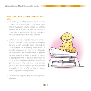 Alimentación Nivel Educación Inicial




 Para pesar niñas y niños menores de 2
 años
    Las niñas y los niños menores de 2 años se
    colocan en la balanza desnudos o con ropa
    interior muy liviana. Si fuese pesado con pañales
    se debe restar el peso de estos del peso total
    registrado, ya que los datos de referencia para
    los lactantes se basan en el peso sin ropa.

    La lectura del peso se debe efectuar cuando a
    la niña o el niño no lo esté sosteniendo ninguna
    persona y esté colocado en el centro de la
    balanza pediátrica, acostado y sin moverse. En
    aquellas situaciones en que no se disponga
    del instrumento, se puede obtener la pesada
    por diferencia de la siguiente forma: Se coloca
    al acompañante en la balanza de adultos, se
    anota el peso y luego se pesa al acompañante
    con la niña o el niño en brazos y se anota ese
    valor, el peso del mismo será igual al peso del
    acompañante con la niña o el niño en brazos
    menos el peso del acompañante.

    La anotación del peso debe ser en kilogramos
    y gramos.


                                                    8
 