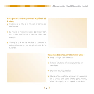 Alimentación Nivel Educación Inicial




Para pesar a niñas y niños mayores de
2 años:
  Coloque a la niña o el niño en el centro de
  la balanza.

  La niña o el niño debe estar derecho y con
  los brazos colocados a ambos lados del
  cuerpo.

  Verifique que no se mueva o coloque el
  talón o las puntas de los pies fuera de la
  balanza.


                                                Recomendaciones para tomar la talla:
                                                  Elegir un lugar bien iluminado.

                                                  Colocar la balanza en un lugar plano y sin
                                                  desniveles

                                                  Disponer de una pared lisa.

                                                  Que la niña o el niño no tenga ningún accesorio
                                                  en la cabeza tales como cintillo, gorra, moños,
                                                  entre otros, que puedan impedir la medición.


                                            9
 