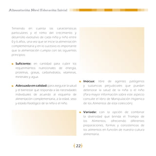 Alimentación Nivel Educación Inicial




 Teniendo en cuenta las características
 particulares y el ritmo del crecimiento y
 desarrollo evolutivo de cada niña y niño entre
 0 y 6 años, una vez que se inicie la alimentación
 complementaria y en lo sucesivo es importante
 que la alimentación cumpla con las siguientes
 principios:

    Suficiente: en cantidad para cubrir los
    requerimientos nutricionales de energía,
    proteínas, grasas, carbohidratos, vitaminas,
    minerales y agua.
                                                      Inocua: libre de agentes patógenos
    Adecuada en calidad: para asegurar la salud       y sustancias perjudiciales que puedan
    y el bienestar que responda a las necesidades     deteriorar la salud de la niña o el niño
    individuales de acuerdo al esquema de             (Para mayor información sobre este aspecto
    alimentación complementaria, a la edad, sexo      consulte el libro de Manipulación Higienica
    y estado fisiológico de la niña o el niño.        de los Alimentos de esta colección).

                                                      Variada: con la opción de combinar
                                                      la diversidad que brinda el Trompo de
                                                      los    Alimentos,   ofreciendo   diferentes
                                                      preparaciones, formas y consistencias de
                                                      los alimentos en función de nuestra cultura
                                                      alimentaria.



                                                 22
 