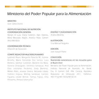 Ministerio del Poder Popular para la Alimentación
MINISTRO
Gral. Carlos Osorio

INSTITUTO NACIONAL DE NUTRICIÓN
COORDINACIÓN GENERAL                             DISEÑO Y DIAGRAMACIÓN
Marilyn Di Luca, Diana Calderón, Ailyn Adames,   Andrea Miranda
María Mercedes Alayón, América Pirela, Carmen
Alicia Mendoza.                                  ILUSTRACIÓN
                                                 Cruz Manuel Noguera
COORDINACIÓN TÉCNICA
Dirección de Educación                           EDICIÓN
                                                 José Joaquín Flores
COMITÉ REDACTOR MULTIDISCIPLINARIO
Lysbhett Reyes, Margarita Palacios M., Yosmar    COLECCIÓN
Briceño, María Fernanda Dos Santos, Lucy         Nutriendo conciencias en las escuelas para
Romero, Idelmar Calderón, Marlene Da Mata,       el Buen Vivir
Victoria Ordosgoitti, Verónica Sandoval, Ana     Ministerio del Poder Popular para la Alimentación.
Díaz, Leonardo Perdomo, Evely Martínez,          Instituto Nacional de Nutrición, Av. Baralt,
Mailet Allen, Jesaida Silvera, Betzaida López,   Esq. El Carmen Edif. INN. Caracas, República
Yolihect Inojosa, Wendy Sandoval, Carmen         Bolivariana de Venezuela 2011. Teléfonos:
Figuera, Leisdir Bernal, Tannys Tapias, Irma     483.19.52/481.70.03/481.82.54.
Perdomo, Aimara Villanueva.
 
