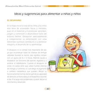 Alimentación Nivel Educación Inicial


           Ideas y sugerencias para alimentar a niñas y niños

 EL DESAYUNO

 En la etapa inicial la vida de las niñas y los niños
 está llena de actividades físicas y mentales,
 pues en el maternal y el preescolar aprenden,
 juegan y comienzan a desarrollarse fuera del
 entorno familiar. Desayunar adecuadamente
 y complementar su alimentación con unas
 meriendas nutritivas contribuirá a su bienestar
 integral y al desarrollo de su aprendizaje.

 El desayuno es la comida más importante del día,
 ya que reconstituye todas las reservas de energía
 utilizadas durante la noche, esto significa romper
 con un ayuno de 8 a 12 horas. Además ayuda a
 restablecer las funciones del aparato digestivo y a
 acelerar el metabolismo. Cuando el desayuno se
 omite, el cuerpo tiene que utilizar fuentes internas
 de energía y nutrientes, lo cual obliga al organismo
 a cambios metabólicos que pueden afectar su
 funcionamiento normal, disminuyendo la capacidad
 de atención, la motricidad y la actividad física durante
 el día. A la larga esta problemática puede afectar el
 crecimiento y desarrollo.


                                                        30
 