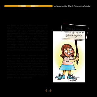 Alimentación Nivel Educación Inicial




Los estilos de vida que llevamos actualmente
impiden muchas veces que la niña o el niño                     ¡Voy a la escuela
desayunen de una manera adecuada y
                                                              después de comer un
generalmente lo hacen a media mañana cuando
desde tempranas horas ya se han iniciado las
                                                                gran desayuno!
actividades intelectuales o físicas, trayendo
como consecuencia que muchas niñas y niños
no tengan hambre a la hora del almuerzo,
omitiendo una comida, de esta forma no cubren
el requerimiento diario de calorías y nutrientes.

Aún cuando se envíe al maternal o preescolar
una merienda con una gran cantidad de
alimentos, ésta no debe sustituir al desayuno.
Si la niña o el niño no come nada antes de salir
de su casa, en el maternal o preescolar debe
comer un desayuno completo que incluya
alimentos de las cinco franjas del Trompo de los
Alimentos (Para mayor información consulte el
primer libro de la colección).




                                                31
 