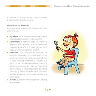 Alimentación Nivel Educación Inicial




A continuación se describen algunos aspectos para
la optimización de dicho proceso:

Preparación del ambiente:
Se sugiere que el ambiente donde coman las niñas
y los niños sea:

  Agradable: tranquilo y estimulante y que propicie
  el agrado al permanecer en dicho espacio.
  Confortable: el mobiliario debe ser cómodo y
  adaptado a las características físicas y desarrollo
  evolutivo de la niña o el niño, además debe
  propiciar una buena postura corporal.
  Motivador: que incentive el consumo de
  alimentos saludables, el cumplimiento de las
  normas de higiene. Se pueden emplear afiches,
  u otros recursos didácticos y visuales que
  sirvan de información permanente, variada y
  útil que permita que las niñas, los niños, las y
  los docentes y el resto del personal del centro
  o escuela y demás visitantes de la institución,
  puedan apropiarse del material referido a la
  alimentación.
  Aseado: que se encuentre organizado, limpio y
  desinfectado.



                                                    37
 