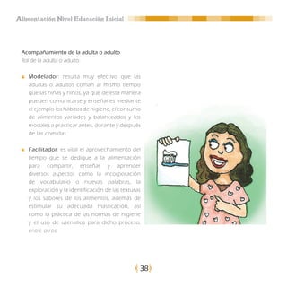 Alimentación Nivel Educación Inicial




 Acompañamiento de la adulta o adulto
 Rol de la adulta o adulto:

    Modelador: resulta muy efectivo que las
    adultas o adultos coman al mismo tiempo
    que las niñas y niños, ya que de esta manera
    pueden comunicarse y enseñarles mediante
    el ejemplo los hábitos de higiene, el consumo
    de alimentos variados y balanceados y los
    modales a practicar antes, durante y después
    de las comidas.

    Facilitador: es vital el aprovechamiento del
    tiempo que se dedique a la alimentación
    para compartir, enseñar y aprender
    diversos aspectos como la incorporación
    de vocabulario o nuevas palabras, la
    exploración y la identificación de las texturas
    y los sabores de los alimentos, además de
    estimular su adecuada masticación, así
    como la práctica de las normas de higiene
    y el uso de utensilios para dicho proceso,
    entre otros.




                                                  38
 
