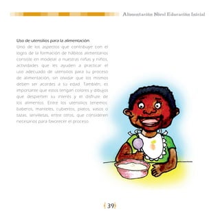 Alimentación Nivel Educación Inicial




Uso de utensilios para la alimentación
Uno de los aspectos que contribuye con el
logro de la formación de hábitos alimentarios
consiste en modelar a nuestras niñas y niños,
actividades que les ayuden a practicar el
uso adecuado de utensilios para su proceso
de alimentación, sin olvidar que los mismos
deben ser acordes a su edad. También, es
importante que estos tengan colores y dibujos
que despierten su interés y el disfrute de
los alimentos. Entre los utensilios tenemos:
baberos, manteles, cubiertos, platos, vasos o
tazas, servilletas, entre otros, que consideren
necesarios para favorecer el proceso.




                                              39
 