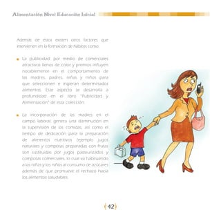 Alimentación Nivel Educación Inicial




 Además de éstos existen otros factores que
 intervienen en la formación de hábitos como:

    La publicidad: por medio de comerciales
    atractivos llenos de color y premios influyen
    notablemente en el comportamiento de
    las madres, padres, niñas y niños para
    que seleccionen e ingieran determinados
    alimentos. Este aspecto se desarrolla a
    profundidad en el libro “Publicidad y
    Alimentación” de esta colección.

    La incorporación de las madres en el
    campo laboral: genera una disminución en
    la supervisión de las comidas, así como el
    tiempo de dedicación para la preparación
    de alimentos nutritivos (ejemplo jugos
    naturales y compotas preparadas con frutas
    son sustituidas por jugos pasteurizados y
    compotas comerciales, lo cual va habituando
    a las niñas y los niños al consumo de azúcares
    además de que promueve el rechazo hacia
    los alimentos saludables.




                                                 42
 