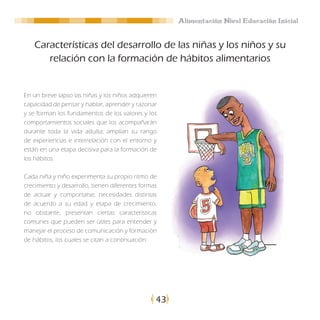 Alimentación Nivel Educación Inicial


   Características del desarrollo de las niñas y los niños y su
      relación con la formación de hábitos alimentarios


En un breve lapso las niñas y los niños adquieren
capacidad de pensar y hablar, aprender y razonar
y se forman los fundamentos de los valores y los
comportamientos sociales que los acompañarán
durante toda la vida adulta; amplían su rango
de experiencias e interrelación con el entorno y
están en una etapa decisiva para la formación de
los hábitos.

Cada niña y niño experimenta su propio ritmo de
crecimiento y desarrollo, tienen diferentes formas
de actuar y comportarse, necesidades distintas
de acuerdo a su edad y etapa de crecimiento,
no obstante, presentan ciertas características
comunes que pueden ser útiles para entender y
manejar el proceso de comunicación y formación
de hábitos, los cuales se citan a continuación:




                                                 43
 