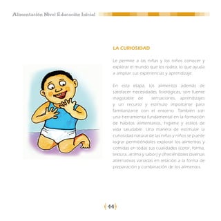 Alimentación Nivel Educación Inicial




                                        LA CURIOSIDAD

                                        Le permite a las niñas y los niños conocer y
                                        explorar el mundo que los rodea, lo que ayuda
                                        a ampliar sus experiencias y aprendizaje.

                                        En esta etapa, los alimentos además de
                                        satisfacer necesidades fisiológicas, son fuente
                                        inagotable de       sensaciones, aprendizajes
                                        y un recurso y estímulo importante para
                                        familiarizarse con el entorno. También son
                                        una herramienta fundamental en la formación
                                        de hábitos alimentarios, higiene y estilos de
                                        vida saludable. Una manera de estimular la
                                        curiosidad natural de las niñas y niños se puede
                                        lograr permitiéndoles explorar los alimentos y
                                        comidas en todas sus cualidades (color, forma,
                                        textura, aroma y sabor) y ofreciéndoles diversas
                                        alternativas variadas en relación a la forma de
                                        preparación y combinación de los alimentos.




                                       44
 