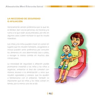 Alimentación Nivel Educación Inicial




 LA NECESIDAD DE SEGURIDAD
 O AFILIACIÓN

 Generalmente sienten preferencia por lo que les
 es familiar, bien sea las personas, los horarios y la
 rutina a la que están acostumbrados; por ello en
 algunos casos suelen rechazar lo que les resulta
 novedoso.

 Las niñas y los niños pueden insistir en comer en
 lugares que les resulten familiares, acogedores e
 incluso pueden sentir preferencia por consumir
 los alimentos en una determinada taza o plato,
 o escoger la misma comida en muchos días
 consecutivos.

 La necesidad de seguridad o afiliación puede
 promoverse invitando a las niñas y los niños a
 organizar, ambientar el área del comedor con
 motivos alusivos a la alimentación u otros que
 resulten agradables y vistosos, que los ayuden
 a familiarizarse con el ambiente. También es
 importante que las niñas y los niñas coman en
 familia, por lo menos una vez al día.




                                                     46
 