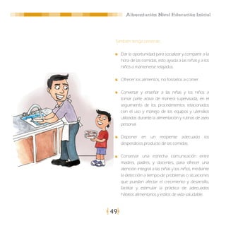 Alimentación Nivel Educación Inicial




 También tenga presente:

     Dar la oportunidad para socializar y compartir a la
     hora de las comidas, esto ayuda a las niñas y a los
     niños a mantenerse relajados.

     Ofrecer los alimentos, no forzarlos a comer.

     Conversar y enseñar a las niñas y los niños a
     tomar parte activa de manera supervisada, en el
     seguimiento de los procedimientos relacionados
     con el uso y manejo de los equipos y utensilios
     utilizados durante la alimentación y rutinas de aseo
     personal.

     Disponer en un recipiente adecuado los
     desperdicios producto de las comidas.

     Conservar una estrecha comunicación entre
     madres, padres, y docentes, para ofrecer una
     atención integral a las niñas y los niños, mediante
     la detección a tiempo de problemas o situaciones
     que puedan afectar el crecimiento y desarrollo,
     facilitar y estimular la práctica de adecuados
     hábitos alimentarios y estilos de vida saludable.



49
 