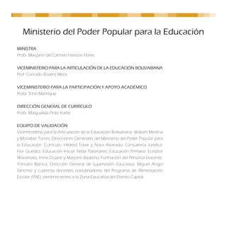 Ministerio del Poder Popular para la Educación
MINISTRA
Profa. Maryann del Carmen Hanson Flores.

VICEMINISTERIO PARA LA ARTICULACIÓN DE LA EDUCACIÓN BOLIVARIANA
Prof. Conrado Rovero Mora.

VICEMINISTERIO PARA LA PARTICIPACIÓN Y APOYO ACADÉMICO
Profa. Trina Manrique.

DIRECCIÓN GENERAL DE CURRÍCULO
Profa. Maigualida Pinto Iriarte.

EQUIPO DE VALIDACIÓN
Viceministerio para la Articulación de la Educación Bolivariana: William Medina
y Moralber Torres; Direcciones Generales del Ministerio del Poder Popular para
la Educación: Currículo: Hildred Tovar y Nora Alvarado; Consultoría Jurídica:
Flor Guedez; Educación Inicial: Nilda Palomares; Educación Primaria: Euridice
Waramato, Irene Duarte y Marjorie Badema; Formación del Personal Docente:
Yohoani Blanco; Dirección General de Supervisión Educativa: Miguel Angel
Sánchez y cuarenta docentes coordinadores del Programa de Alimentación
Escolar (PAE), pertenecientes a la Zona Educativa del Distrito Capital.
 