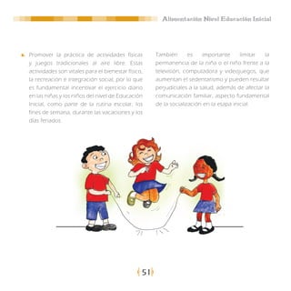 Alimentación Nivel Educación Inicial




Promover la práctica de actividades físicas          También       es    importante     limitar  la
y juegos tradicionales al aire libre. Estas          permanencia de la niña o el niño frente a la
actividades son vitales para el bienestar físico,    televisión, computadora y videojuegos, que
la recreación e integración social, por lo que       aumentan el sedentarismo y pueden resultar
es fundamental incentivar el ejercicio diario        perjudiciales a la salud, además de afectar la
en las niñas y los niños del nivel de Educación      comunicación familiar, aspecto fundamental
Inicial, como parte de la rutina escolar, los        de la socialización en la etapa inicial.
fines de semana, durante las vacaciones y los
días feriados.




                                                51
 