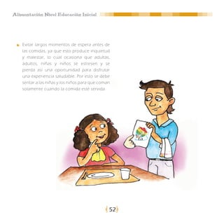 Alimentación Nivel Educación Inicial




    Evitar largos momentos de espera antes de
    las comidas, ya que esto produce inquietud
    y malestar, lo cual ocasiona que adultas,
    adultos, niñas y niños se estresen y se
    pierda así una oportunidad para disfrutar
    una experiencia saludable. Por esto se debe
    sentar a las niñas y los niños para que coman
    solamente cuando la comida esté servida.




                                                52
 