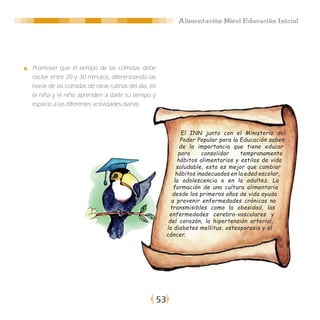 Alimentación Nivel Educación Inicial




Promover que el tiempo de las comidas debe
oscilar entre 20 y 30 minutos, diferenciando las
horas de las comidas de otras rutinas del día, así
la niña y el niño aprenden a darle su tiempo y
espacio a las diferentes actividades diarias.



                                                                  El INN junto con el Ministerio del
                                                                 Poder Popular para la Educación saben
                                                                 de la importancia que tiene educar
                                                                para     consolidar    tempranamente
                                                                hábitos alimentarios y estilos de vida
                                                               saludable, esto es mejor que cambiar
                                                               hábitos inadecuados en la edad escolar,
                                                              la adolescencia o en la adultez. La
                                                             formación de una cultura alimentaria
                                                             desde los primeros años de vida ayuda
                                                            a prevenir enfermedades crónicas no
                                                            transmisibles como la obesidad, las
                                                           enfermedades cerebro-vasculares y
                                                           del corazón, la hipertensión arterial,
                                                          la diabetes mellitus, osteoporosis y el
                                                          cáncer.




                                                     53
 