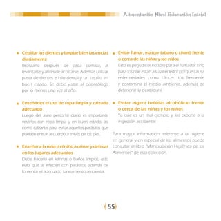 Alimentación Nivel Educación Inicial




Cepillar los dientes y limpiar bien las encías        Evitar fumar, mascar tabaco o chimó frente
diariamente                                           o cerca de las niñas y los niños
Realizarlo después de cada comida, al                 Esto es perjudicial no sólo para el fumador sino
levantarse y antes de acostarse. Además utilizar      para los que están a su alrededor porque causa
pasta de dientes e hilo dental y un cepillo en        enfermedades como cáncer, tos frecuente
buen estado. Se debe visitar al odontólogo            y contamina el medio ambiente, además de
por lo menos una vez al año.                          deteriorar la dentadura.

Enseñárles el uso de ropa limpia y calzado            Evitar ingerir bebidas alcohólicas frente
adecuado                                              o cerca de las niñas y los niños
Luego del aseo personal diario es importante          Ya que es un mal ejemplo y los expone a la
vestirlos con ropa limpia y en buen estado, así       ingestión accidental.
como calzarlos para evitar aquellos parásitos que
pueden entrar al cuerpo a través de los pies.       Para mayor información referente a la higiene
                                                    en general y en especial de los alimentos puede
Enseñar a la niña o el niño a orinar y defecar      consultar el libro “Manipulación Higiénica de los
en los lugares adecuados                            Alimentos” de esta colección.
Debe hacerlo en letrinas o baños limpios, esto
evita que se infecten con parásitos, además de
fomentar el adecuado saneamiento ambiental.




                                                55
 