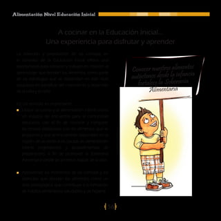 Alimentación Nivel Educación Inicial



                    A cocinar en la Educación Inicial...
                 Una experiencia para disfrutar y aprender
 La selección y preparación de las comidas en
 el contexto de la Educación Inicial ofrece una

                                                         Conocer nuestros alimentos
 oportunidad para conocer y trabajar en relación al

                                                         autóctonos desde la infancia
 aprendizaje que brindan los alimentos, como parte
 de las estrategias que se desarrollan en este nivel
 educativo en beneficio del crecimiento y desarrollo       fortalece la Soberanía
 de la niña y el niño.                                          Alimentaria
 En tal sentido es importante:
   Utilizar la cocina y la alimentación infantil como
   un espacio de encuentro para la comunidad
   educativa, con el fin de conocer y compartir
   las recetas elaboradas con los alimentos que se
   producen y que se encuentran disponibles en la
   región, de acuerdo a las pautas de alimentación
   infantil (ingredientes y procedimientos de
   preparación), a fin de promover la Soberanía
   Alimentaria desde las primeras etapas de la vida.

    Aprovechar los momentos de las comidas y los
    estímulos que brindan los alimentos como un
    acto pedagógico, que contribuye a la formación
    de hábitos alimentarios saludables y de higiene.


                                                    56
 
