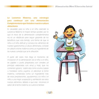 Alimentación Nivel Educación Inicial




La Lactancia Materna, una estrategia
para continuar con una Alimentación
Complementaria que fortalece nuestra cultura
alimentaria
Es saludable para la niña o el niño extender la
Lactancia Materna el mayor tiempo posible, por lo
que el inicio de la alimentación complementaria
no es un obstáculo para seguir gozando de los
beneficios que esta brinda; una forma de que la
niña o el niño disfrute y conozca los alimentos de
nuestra gastronomía y cultura alimentaria, consiste
en utilizar la leche materna como un ingrediente de
las nuevas comidas que se le ofrecerán.

A partir del sexto mes llega el momento de
incorporar en la alimentación de la niña o el niño,
las papillas o purés preparados con cereales (al
principio elaboradas con arroz y maíz, que no
contienen glúten), tubérculos como ocumo, batata
u hortalizas como auyama; al adicionar la leche
materna, combinada como un ingrediente más
de estas preparaciones, ayudaremos a la niña o el
niño a una mejor aceptación y asimilación de estos
nuevos alimentos, debido a que este reconoce el
sabor de la leche materna, la cual le es familiar.



                                                  57
 