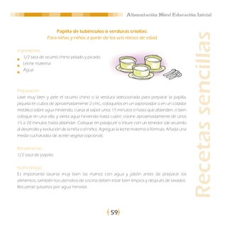 Alimentación Nivel Educación Inicial


                    Papilla de tubérculos o verduras criollas:




                                                                                                 Recetas sencillas
                Para niñas y niños a partir de los seis meses de edad

Ingredientes:
   1/2 taza de ocumo chino pelado y picado.
   Leche materna
   Agua



Preparación:
Lave muy bien y pele el ocumo chino o la verdura seleccionada para preparar la papilla,
píquela en cubos de aproximadamente 2 cms., colóquelos en un vaporizador o en un colador
metálico sobre agua hirviendo, cuesa al vapor unos 15 minutos o hasta que ablanden, o bien
coloque en una olla, y vierta agua hirviendo hasta cubrir; cocine aproximadamente de unos
15 a 20 minutos hasta ablandar. Coloque en pasapuré o triture con un tenedor (de acuerdo
al desarrollo y evolución de la niña o el niño). Agregue la leche materna o fórmula. Añada una
media cucharadita de aceite vegetal (opcional).

Rendimiento:
1/2 taza de papilla.

Nutriconsejo:
Es importante lavarse muy bien las manos con agua y jabón antes de preparar los
alimentos, también los utensilios de cocina deben estar bien limpios y después de lavados.
Recuerde pasarlos por agua hervida.




                                                   59
 