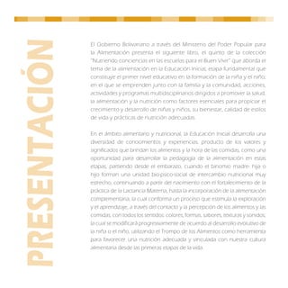 El Gobierno Bolivariano a través del Ministerio del Poder Popular para
la Alimentación presenta el siguiente libro, el quinto de la colección
“Nutriendo conciencias en las escuelas para el Buen Vivir” que aborda el
tema de la alimentación en la Educación Inicial, etapa fundamental que
constituye el primer nivel educativo en la formación de la niña y el niño;
en el que se emprenden junto con la familia y la comunidad, acciones,
actividades y programas multidisciplinarios dirigidos a promover la salud,
la alimentación y la nutrición como factores esenciales para propiciar el
crecimiento y desarrollo de niñas y niños, su bienestar, calidad de estilos
de vida y prácticas de nutrición adecuadas.

En el ámbito alimentario y nutricional, la Educación Inicial desarrolla una
diversidad de conocimientos y experiencias, producto de los valores y
significados que brindan los alimentos y la hora de las comidas, como una
oportunidad para desarrollar la pedagogía de la alimentación en estas
etapas, partiendo desde el embarazo, cuando el binomio madre- hija o
hijo forman una unidad bio-psico-social de intercambio nutricional muy
estrecho, continuando a partir del nacimiento con el fortalecimiento de la
práctica de la Lactancia Materna, hasta la incorporación de la alimentación
complementaria, la cual conforma un proceso que estimula la exploración
y el aprendizaje, a través del contacto y la percepción de los alimentos y las
comidas, con todos los sentidos: colores, formas, sabores, texturas y sonidos;
la cual se modificará progresivamente de acuerdo al desarrollo evolutivo de
la niña o el niño, utilizando el Trompo de los Alimentos como herramienta
para favorecer una nutrición adecuada y vinculada con nuestra cultura
alimentaria desde las primeras etapas de la vida.
 