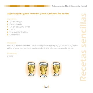 Alimentación Nivel Educación Inicial


Jugo de auyama y piña: Para niños y niñas a partir del año de edad




                                                                                           Recetas sencillas
Ingredientes:
   1/2 litro de agua.
   250 grs. de piña.
   125 grs. de auyama cocida.
   1 limón.
   3 cucharaditas de azúcar.
   Canela molida.



Preparación:
Colocar la auyama cocida en una licuadora junto a la piña y el jugo del limón, agregarle
azúcar al gusto y un punto de canela molida. Licúe a velocidad media, colar y servir.

Rendimiento:
3 vasos.




                                               65
 
