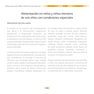 Alimentación Nivel Educación Inicial


                    Alimentación en niñas y niños menores
                    de seis años con condiciones especiales
 Alimentación del niño autista

 El autismo es un trastorno del neurodesarrollo      los cereales arriba mencionados y caseína: leche
 que afecta a la comunicación, imaginación,          de vaca en polvo y líquida, yogurt, fórmulas
 planificación y reciprocidad emocional. Los         infantiles derivadas de leche de vaca, alimentos
 síntomas son la incapacidad de interacción social,  gratinados, sopas tipo cremas, salsas blancas,
                                                     quesos, requesón, mantequilla, margarinas con
 el aislamiento y las estereotipias. La niña o el niño
 autista puede pasar desapercibido hasta el cuarto   sólidos lácteos, leche condensada, evaporada,
                                                     malteada, batidos, helados, suero, caseínato
 mes de vida; a partir de ahí, la evolución lingüística
 queda estancada.                                    de sodio, panquecas, galletas, tortas, dulces de
                                                     pastelería, pudines, caramelos, chocolates y
 La niña o el niño con autismo requiere un cuidado leches achocolatadas. Además hay que eliminar
 especial incluso en la alimentación, se puede decir el azúcar en la dieta del autista.
 que normalmente se restringe el consumo de
 alimentos que contengan gluten: trigo, cebada, Algunos estudios han demostrado casos de niñas
 centeno, avena, alfalfa y sus productos derivados: y niños con autismo que tienen insuficiencia de
 panes, harinas y otros productos de panadería y vitaminas como las del complejo B, por lo que se
 pastelería, pizza, pastas de sémola, polvos para recomienda proveer esas vitaminas, siempre bajo
 bebidas instantáneas, bebidas preparadas con la supervisión de un especialista nutricional.




                                                      66
 