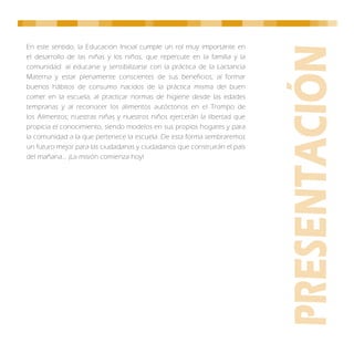 En este sentido, la Educación Inicial cumple un rol muy importante en
el desarrollo de las niñas y los niños, que repercute en la familia y la
comunidad: al educarse y sensibilizarse con la práctica de la Lactancia
Materna y estar plenamente conscientes de sus beneficios; al formar
buenos hábitos de consumo nacidos de la práctica misma del buen
comer en la escuela; al practicar normas de higiene desde las edades
tempranas y al reconocer los alimentos autóctonos en el Trompo de
los Alimentos; nuestras niñas y nuestros niños ejercerán la libertad que
propicia el conocimiento, siendo modelos en sus propios hogares y para
la comunidad a la que pertenece la escuela. De esta forma sembraremos
un futuro mejor para las ciudadanas y ciudadanos que construirán el país
del mañana… ¡La misión comienza hoy!
 