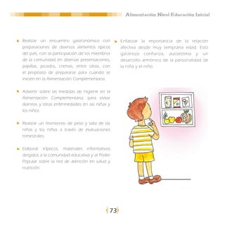 Alimentación Nivel Educación Inicial




Realizar un encuentro gastronómico con            Enfatizar la importancia de la relación
preparaciones de diversos alimentos típicos       afectiva desde muy temprana edad. Esto
del país, con la participación de los miembros    garantiza confianza, autoestima y un
de la comunidad en diversas presentaciones,       desarrollo armónico de la personalidad de
papillas, picados, cremas, entre otros, con       la niña y el niño.
el propósito de prepararse para cuando se
inicien en la Alimentación Complementaria.

Advertir sobre las medidas de higiene en la
Alimentación Complementaria; para evitar
diarreas y otras enfermedades en las niñas y
los niños.

Realizar un monitoreo de peso y talla de las
niñas y los niños a través de evaluaciones
trimestrales.

Elaborar trípticos, materiales informativos
dirigidos a la comunidad educativa y al Poder
Popular sobre la red de atención en salud y
nutrición.




                                             73
 