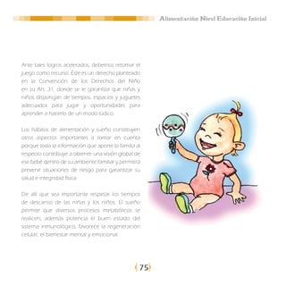 Alimentación Nivel Educación Inicial




Ante tales logros acelerados, debemos retomar el
juego como recurso. Éste es un derecho planteado
en la Convención de los Derechos del Niño
en su Art. 31, donde se le garantiza que niñas y
niños dispongan de tiempos, espacios y juguetes
adecuados para jugar y oportunidades para
aprender a hacerlo de un modo lúdico.

Los hábitos de alimentación y sueño constituyen
otros aspectos importantes a tomar en cuenta
porque toda la información que aporte la familia al
respecto contribuye a obtener una visión global de
ese bebé dentro de su ambiente familiar y permitirá
prevenir situaciones de riesgo para garantizar su
salud e integridad física.

De allí que sea importante respetar los tiempos
de descanso de las niñas y los niños. El sueño
permite que diversos procesos metabólicos se
realicen, además potencia el buen estado del
sistema inmunológico, favorece la regeneración
celular, el bienestar mental y emocional.




                                                  75
 
