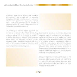 Alimentación Nivel Educación Inicial




 Numerosos especialistas señalan que un bebé
 que descansa, que duerme en un ambiente
 agradable y en el que se respetan sus horas de
 reposo es un bebé que poseerá en el futuro una
 mayor capacidad de concentración, autocontrol
 y relaciones personales armónicas.

 Las adultas y los adultos deben organizar los
 tiempos a las niñas y los niños, desde muy       Es importante para la o el docente, documentar
 temprana edad, con la finalidad de emplear       todos los logros o capacidades de las niñas y los
 el tiempo adecuado a las diversas actividades    niños con frecuencia semanal, llevando un registro
 diaria, como los deberes escolares, juego,       descriptivo, con el propósito de brindar información
 descanso, sueño, alimentación y aseo personal,   a las madres, padres o responsables sobre los
 a través de la consolidación de hábitos que se   avances de sus hijas e hijos. Asimismo, la institución
 respeten y se realicen con agrado.               educativa debe brindar un espacio para que las
                                                  familias puedan interactuar e intercambiar opiniones
                                                  sobre la manera que adoptan sus hijas e hijos para
                                                  aprender, conocer y comunicarse.

                                                  Se quiere lograr que la educación desde la más
                                                  temprana edad apunte al desarrollo integral de
                                                  nuestras niñas y nuestros niños, determinando el
                                                  potencial con el que cada uno cuenta y la mejor
                                                  manera de desarrollarse.



                                              76
 