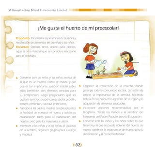 Alimentación Nivel Educación Inicial




                       ¡Me gusta el huerto de mi preescolar!
    Propósito: Desarrollar experiencias de siembra y
    recolección de alimentos en las niñas y los niños.
    Recursos: Semillas, tierra, abono para plantas,
    agua u otro material que se considere necesario
    para la actividad.




       Converse con las niñas y los niños acerca de
       lo que es un huerto, cómo se realiza, y por
       qué es tan importante sembrar, hablar sobre          Organice la recolección de la cosecha, donde
       estos beneficios con términos sencillos para         participe toda la comunidad escolar, con el fin de
       su compresión; luego preguntarles qué les            valorar la importancia de la siembra, haciendo
       gustaría sembrar, propóngales cebolla, cebollín,     énfasis en los productos agrícolas de la región y la
       tomate, pimentón, caraota, entre otros.              adquisición de alimentos saludables.
       Participe a los padres, madres o representantes      Incorpore acciones recomendadas por el
       la finalidad de construir el huerto y solicite su    Programa “Todas las manos a la siembra” del
       colaboración tanto para la elaboración del           Ministerio del Poder Popular para la Educación.
       huerto como para los materiales a utilizar.          Converse con las niñas y los niños sobre lo que
       Incentive a las niñas y a los niños al cuidado       hicieron y lo que se puede obtener del huerto, así
       de la siembra, organice grupos para su riego         mismo comentar la importancia del huerto para la
       y limpieza.                                          alimentación y la economía familiar..


                                                       82
 